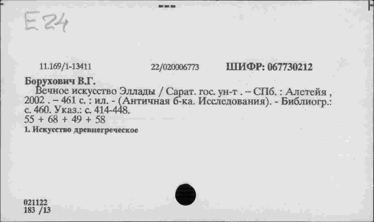 ﻿
11.169/1-13411	22/020006773 ШИФР: 067730212
Борухович В.Г.
Вечное искусство Эллады / Сарат. гос. ун-т . - СПб. : Алетейя, 2002 . - 461 с. : ил. - (Античная б-ка. Исследования). - Библиогр.: с. 460. Указ.: с. 414-448.
55 + 68 + 49 + 58
1. Искусство древнегреческое
021122
183 /13